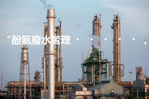 “酚氨廢水管理，綠色環(huán)保新篇章”